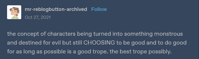 text post that says 'the concept of characters being turned into something monstrous and destined for evil but still CHOOSING to be good and to do good for as long as possible is a good trope. the best trope possibly.'